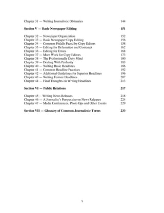 3
Chapter 31 — Writing Journalistic Obituaries 144
Section V — Basic Newspaper Editing 151
Chapter 32 — Newspaper Organization 152
Chapter 33 — Basic Newspaper Copy Editing 156
Chapter 34 — Common Pitfalls Faced by Copy Editors 158
Chapter 35 — Editing for Defamation and Contempt 162
Chapter 36 — Editing for Errors 168
Chapter 37 — More Work for Copy Editors 173
Chapter 38 — The Professionally Dirty Mind 180
Chapter 39 — Dealing With Profanity 183
Chapter 40 — Writing Basic Headlines 186
Chapter 41 — Common Headline Practices 192
Chapter 42 — Additional Guidelines for Superior Headlines 196
Chapter 43 — Writing Feature Headlines 207
Chapter 44 — Final Thoughts on Writing Headlines 213
Section VI — Public Relations 217
Chapter 45— Writing News Releases 218
Chapter 46 — A Journalist’s Perspective on News Releases 224
Chapter 47 — Media Conferences, Photo Ops and Other Events 229
Section VII — Glossary of Common Journalistic Terms 233
 