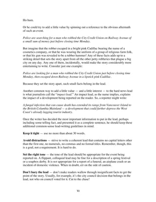 30
Ho hum.
Or he could try to add a little value by spinning out a reference to the obvious aftermath
of such an event.
Police are searching for a man who robbed the City Credit Union on Railway Avenue of
a small sum of money just before closing time Monday.
But imagine that the robber escaped in a bright pink Cadillac bearing the name of a
cosmetics company, or that he was wearing the uniform of a group of religious farm folk,
or that his gun was revealed to be a rubber hammer! Any of these facts adds up to a
striking detail that sets the story apart from all the other petty robberies that plague a big
city on any day. Any one of them, incidentally, would make the story considerably more
entertaining to write. Consider just one example:
Police are looking for a man who robbed the City Credit Union just before closing time
Monday, then escaped down Railway Avenue in a lipstick pink Cadillac.
Because they set the story apart, such small facts belong in the lead.
Another common way to add a little value — and a little interest — to the hard news lead
is what journalists call the “impact lead.” An impact lead, as the name implies, explains
the impact of a development being reported on the reader. So, a reporter might write:
A fungal infection that can cause death has extended its range from Vancouver Island to
the British Columbia Mainland — a development that could further depress the West
Coast’s already lagging tourist industry.
Once the writer has decided the most important information to put in the lead, perhaps
including some telling fact, and presented it as a complete sentence, he should keep these
additional common-sense lead-writing guidelines in mind.
Keep it tight — use no more than about 30 words.
Avoid distractions — strive to write a coherent lead that contains no capital letters other
than the first one, no numerals, no commas and no formal titles. Remember, though, this
is a goal, not a requirement. It is hard to do.
Set the right tone — the tone of the lead should be appropriate for the event being
reported on. A flippant, colloquial lead may be fine for a description of a spring festival
or a soapbox derby. It is not appropriate for a report of a funeral, an airplane crash or an
incident of domestic violence. When in doubt, err on the side of caution.
Don’t bury the lead — don’t make readers wallow through insignificant facts to get the
point of the story. Usually, for example, it’s the city council decision that belongs in the
lead, not who on council voted for it. Cut to the chase!
 