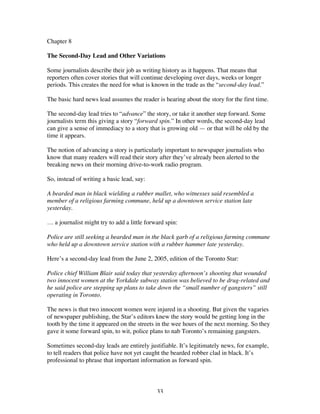 33
Chapter 8
The Second-Day Lead and Other Variations
Some journalists describe their job as writing history as it happens. That means that
reporters often cover stories that will continue developing over days, weeks or longer
periods. This creates the need for what is known in the trade as the “second-day lead.”
The basic hard news lead assumes the reader is hearing about the story for the first time.
The second-day lead tries to “advance” the story, or take it another step forward. Some
journalists term this giving a story “forward spin.” In other words, the second-day lead
can give a sense of immediacy to a story that is growing old — or that will be old by the
time it appears.
The notion of advancing a story is particularly important to newspaper journalists who
know that many readers will read their story after they’ve already been alerted to the
breaking news on their morning drive-to-work radio program.
So, instead of writing a basic lead, say:
A bearded man in black wielding a rubber mallet, who witnesses said resembled a
member of a religious farming commune, held up a downtown service station late
yesterday.
… a journalist might try to add a little forward spin:
Police are still seeking a bearded man in the black garb of a religious farming commune
who held up a downtown service station with a rubber hammer late yesterday.
Here’s a second-day lead from the June 2, 2005, edition of the Toronto Star:
Police chief William Blair said today that yesterday afternoon’s shooting that wounded
two innocent women at the Yorkdale subway station was believed to be drug-related and
he said police are stepping up plans to take down the “small number of gangsters” still
operating in Toronto.
The news is that two innocent women were injured in a shooting. But given the vagaries
of newspaper publishing, the Star’s editors knew the story would be getting long in the
tooth by the time it appeared on the streets in the wee hours of the next morning. So they
gave it some forward spin, to wit, police plans to nab Toronto’s remaining gangsters.
Sometimes second-day leads are entirely justifiable. It’s legitimately news, for example,
to tell readers that police have not yet caught the bearded robber clad in black. It’s
professional to phrase that important information as forward spin.
 