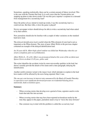 34
Sometimes, speaking realistically, there can be a certain amount of fakery involved. This
is the case with the Toronto Star lead. Is it really news that the Toronto police are
stepping up plans to take down crooks? Or was this just a reporter’s response to a demand
from management for a second-day lead?
Since the police always intend to round up crooks, I say this second-day lead is a
contrived one. But that, folks, is how the game is played!
Novice newspaper writers should always be able to write a second-day lead when asked
to by their editors.
New journalists should also be familiar with a couple of other variations on the standard
hard-news lead.
The delayed-identification lead is useful when the Who element of your lead is not as
important as the What element. The story of poor Albert Wells in the previous chapter
contained an example of the delayed identification lead:
An 18-year-old St. Albert high school student was killed late Wednesday when his car
struck a telephone pole west of Edmonton.
Albert Wells Jr., 18, of St. Albert was pronounced dead at the scene of the accident near
Spruce Grove at about 11:45 p.m., police said.
The writer identifies the accident victim by more newsworthy qualities in the lead, but
doesn’t actually provide the details of his name until a later paragraph, delaying the
identification.
Another useful common variant is the impact lead, which attempts to explain in the lead
how readers will be affected by the news being reported. Here’s one:
The one-per-cent increase in interest rates announced by the Bank of Canada Thursday
is expected to exert significant downward pressure on residential housing prices
nationwide, bank economists agree.
Summary
- When covering stories that develop over a period of time, reporters need to write
leads that take this into account.
- When covering stories that may have been reported on broadcast media by the
time they appear in the paper, journalists need a way to “move the story forward.”
- One common way to deal with this problem is called the second-day lead.
 