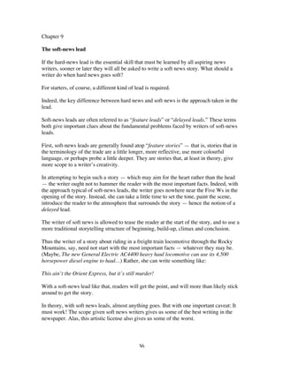 36
Chapter 9
The soft-news lead
If the hard-news lead is the essential skill that must be learned by all aspiring news
writers, sooner or later they will all be asked to write a soft news story. What should a
writer do when hard news goes soft?
For starters, of course, a different kind of lead is required.
Indeed, the key difference between hard news and soft news is the approach taken in the
lead.
Soft-news leads are often referred to as “feature leads” or “delayed leads.” These terms
both give important clues about the fundamental problems faced by writers of soft-news
leads.
First, soft-news leads are generally found atop “feature stories” — that is, stories that in
the terminology of the trade are a little longer, more reflective, use more colourful
language, or perhaps probe a little deeper. They are stories that, at least in theory, give
more scope to a writer’s creativity.
In attempting to begin such a story — which may aim for the heart rather than the head
— the writer ought not to hammer the reader with the most important facts. Indeed, with
the approach typical of soft-news leads, the writer goes nowhere near the Five Ws in the
opening of the story. Instead, she can take a little time to set the tone, paint the scene,
introduce the reader to the atmosphere that surrounds the story — hence the notion of a
delayed lead.
The writer of soft news is allowed to tease the reader at the start of the story, and to use a
more traditional storytelling structure of beginning, build-up, climax and conclusion.
Thus the writer of a story about riding in a freight train locomotive through the Rocky
Mountains, say, need not start with the most important facts — whatever they may be.
(Maybe, The new General Electric AC4400 heavy haul locomotive can use its 4,500
horsepower diesel engine to haul…) Rather, she can write something like:
This ain’t the Orient Express, but it’s still murder!
With a soft-news lead like that, readers will get the point, and will more than likely stick
around to get the story.
In theory, with soft news leads, almost anything goes. But with one important caveat: It
must work! The scope given soft news writers gives us some of the best writing in the
newspaper. Alas, this artistic license also gives us some of the worst.
 