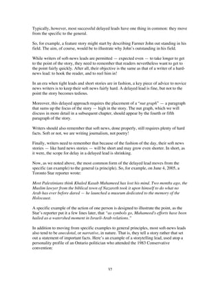 37
Typically, however, most successful delayed leads have one thing in common: they move
from the specific to the general.
So, for example, a feature story might start by describing Farmer John out standing in his
field. The aim, of course, would be to illustrate why John’s outstanding in his field.
While writers of soft-news leads are permitted — expected even — to take longer to get
to the point of the story, they need to remember that readers nevertheless want to get to
the point fairly quickly. After all, their objective is the same as that of a writer of a hard-
news lead: to hook the reader, and to reel him in!
In an era when tight leads and short stories are in fashion, a key piece of advice to novice
news writers is to keep their soft news fairly hard. A delayed lead is fine, but not to the
point the story becomes tedious.
Moreover, this delayed approach requires the placement of a “nut graph” — a paragraph
that sums up the focus of the story — high in the story. The nut graph, which we will
discuss in more detail in a subsequent chapter, should appear by the fourth or fifth
paragraph of the story.
Writers should also remember that soft news, done properly, still requires plenty of hard
facts. Soft or not, we are writing journalism, not poetry!
Finally, writers need to remember that because of the fashion of the day, their soft news
stories — like hard news stories — will be short and may grow even shorter. In short, as
it were, the scope for delay in a delayed lead is shrinking.
Now, as we noted above, the most common form of the delayed lead moves from the
specific (an example) to the general (a principle). So, for example, on June 4, 2005, a
Toronto Star reporter wrote:
Most Palestinians think Khaled Kasab Mahameed has lost his mind. Two months ago, the
Muslim lawyer from the biblical town of Nazareth took it upon himself to do what no
Arab has ever before dared — he launched a museum dedicated to the memory of the
Holocaust.
A specific example of the action of one person is designed to illustrate the point, as the
Star’s reporter put it a few lines later, that “as symbols go, Mahameed's efforts have been
hailed as a watershed moment in Israeli-Arab relations.”
In addition to moving from specific examples to general principles, most soft-news leads
also tend to be anecdotal, or narrative, in nature. That is, they tell a story rather that set
out a statement of important facts. Here’s an example of a storytelling lead, used atop a
personality profile of an Ontario politician who attended the 1983 Conservative
convention:
 