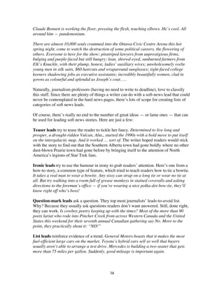 38
Claude Bennett is working the floor, pressing the flesh, touching elbows. He’s cool. All
around him — pandemonium.
There are almost 10,000 souls crammed into the Ottawa Civic Centre Arena this hot
spring night, come to watch the destruction of some political careers, the flowering of
others. Everyone is here for the show: pinstriped lawyers from unprestigious firms,
bulging and purple-faced but still hungry; lean, shrewd-eyed, sunburned farmers from
Elk’s Knuckle, with their plump, honest, ladies’ auxiliary wives; unwholesomely svelte
young men in silk suits, $60 haircuts and wraparound sunglasses; tight-faced college
keeners shadowing jobs as executive assistants; incredibly beautifully women, clad in
gowns as colourful and splendid as Joseph’s coat. …
Naturally, journalism professors (having no need to write to deadline), love to classify
this stuff. Since there are plenty of things a writer can do with a soft-news lead that could
never be contemplated in the hard news pages, there’s lots of scope for creating lists of
categories of soft news leads.
Of course, there’s really no end to the number of great ideas — or lame ones — that can
be used for leading soft news stories. Here are just a few:
Teaser leads try to tease the reader to tickle her fancy. Determined to live long and
prosper, a drought-ridden Vulcan, Alta., started the 1990s with a bold move to put itself
on the intergalactic map. And it worked … sort of. The writer hoped readers would stick
with the story to find out that the Southern Alberta town had gone boldly where no other
dust-blown Prairie town had gone before by bringing itself to the attention of North
America’s legions of Star Trek fans.
Ironic leads try to use the humour in irony to grab readers’ attention. Here’s one from a
how-to story, a common type of feature, which tried to teach readers how to tie a bowtie.
It takes a real man to wear a bowtie. Any sissy can strap on a long tie or wear no tie at
all. But try walking into a room full of grease monkeys in stained coveralls and asking
directions to the foreman’s office — if you’re wearing a nice polka-dot bow-tie, they’ll
know right off who’s boss!
Question-mark leads ask a question. They top most journalists’ leads-to-avoid list.
Why? Because they usually ask questions readers don’t want answered. Still, done right,
they can work. Is cowboy poetry keeping up with the times? Most of the more than 90
poets lariat who rode into Pincher Creek from across Western Canada and the United
States this weekend for their seventh annual Canadian gathering say No. More to the
point, they practically shout it: “NO!”
List leads reinforce evidence of a trend. General Motors boasts that it makes the most
fuel-efficient large cars on the market. Toyota’s hybrid cars sell so well that buyers
usually aren’t able to arrange a test drive. Mercedes is building a two-seater that gets
more than 75 miles per gallon. Suddenly, good mileage is important again.
 