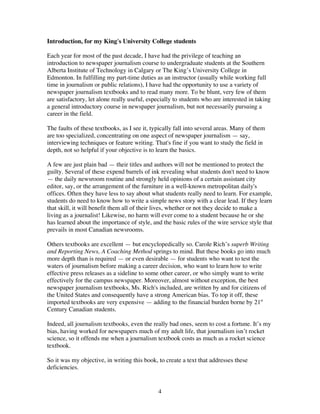 4
Introduction, for my King's University College students
Each year for most of the past decade, I have had the privilege of teaching an
introduction to newspaper journalism course to undergraduate students at the Southern
Alberta Institute of Technology in Calgary or The King’s University College in
Edmonton. In fulfilling my part-time duties as an instructor (usually while working full
time in journalism or public relations), I have had the opportunity to use a variety of
newspaper journalism textbooks and to read many more. To be blunt, very few of them
are satisfactory, let alone really useful, especially to students who are interested in taking
a general introductory course in newspaper journalism, but not necessarily pursuing a
career in the field.
The faults of these textbooks, as I see it, typically fall into several areas. Many of them
are too specialized, concentrating on one aspect of newspaper journalism — say,
interviewing techniques or feature writing. That's fine if you want to study the field in
depth, not so helpful if your objective is to learn the basics.
A few are just plain bad — their titles and authors will not be mentioned to protect the
guilty. Several of these expend barrels of ink revealing what students don't need to know
— the daily newsroom routine and strongly held opinions of a certain assistant city
editor, say, or the arrangement of the furniture in a well-known metropolitan daily's
offices. Often they have less to say about what students really need to learn. For example,
students do need to know how to write a simple news story with a clear lead. If they learn
that skill, it will benefit them all of their lives, whether or not they decide to make a
living as a journalist! Likewise, no harm will ever come to a student because he or she
has learned about the importance of style, and the basic rules of the wire service style that
prevails in most Canadian newsrooms.
Others textbooks are excellent — but encyclopedically so. Carole Rich’s superb Writing
and Reporting News, A Coaching Method springs to mind. But these books go into much
more depth than is required — or even desirable — for students who want to test the
waters of journalism before making a career decision, who want to learn how to write
effective press releases as a sideline to some other career, or who simply want to write
effectively for the campus newspaper. Moreover, almost without exception, the best
newspaper journalism textbooks, Ms. Rich's included, are written by and for citizens of
the United States and consequently have a strong American bias. To top it off, these
imported textbooks are very expensive — adding to the financial burden borne by 21st
Century Canadian students.
Indeed, all journalism textbooks, even the really bad ones, seem to cost a fortune. It’s my
bias, having worked for newspapers much of my adult life, that journalism isn’t rocket
science, so it offends me when a journalism textbook costs as much as a rocket science
textbook.
So it was my objective, in writing this book, to create a text that addresses these
deficiencies.
 