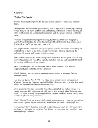 41
Chapter 10
Writing ‘Nut Graphs’
Feature stories need nut graphs for the same reason hard-news stories need summary
leads.
A nut graph is a common newspaper industry term of a paragraph near the top of a story
with a delayed, soft-news lead that sums up the focus, or the main point, of the story. In
other words, it does the same job as the summary lead. It explains the main point of the
story.
Virtually everyone in the newspaper industry, by the way, abbreviates paragraph to
graph. We’re not talking her about the graphs used to illustrate statistical stories. Like
lead and lead, you’ll just have to get used to it!
Nut graphs are also sometimes called focus graphs or focus statements, because they set
out the focus or thesis of the story, or bridge paragraphs, because they bridge the
colourful illustrative lead with the rest of the story.
If the soft lead engages the reader’s imagination or emotion, the nut graph tells him why
it’s worth continuing to read. Done well, the transition from the lead section to the meat
of the story will be smooth and natural.
Here’s one example. First the soft-news lead — which described a car accident
experienced years earlier by Alberta’s premier:
Ralph Klein may have been an inch from death, but at least he wasn't far from an
emergency ward.
The time was 2 p.m., Nov. 5, 1981. The place was a busy downtown intersection in
Calgary. Then-mayor Klein and his faithful sidekick Rod Love were returning from, of all
things, a Calgary General Hospital Board meeting.
Near-disaster for the pair came in the form of a hurtling half-ton pickup, piloted by a
young man from Olds who apparently didn’t see a light turn red. When the dust settled,
Love's car was a write-off, the young man faced charges, and Klein was on his way to the
nearby Holy Cross emergency ward.
That’s followed by the nut graph, which puts the story in context — that was then, this is
now — and explains why the situation 13 years before was ironic, if not significant:
Thirteen years later, Klein had a new job in Edmonton, and inner-city emergency wards
in Calgary — including the one at the Holy Cross — were on their way into history as a
result of budget cutbacks.
 