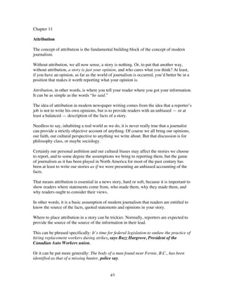43
Chapter 11
Attribution
The concept of attribution is the fundamental building block of the concept of modern
journalism.
Without attribution, we all now sense, a story is nothing. Or, to put that another way,
without attribution, a story is just your opinion, and who cares what you think? At least,
if you have an opinion, as far as the world of journalism is occurred, you’d better be in a
position that makes it worth reporting what your opinion is.
Attribution, in other words, is where you tell your reader where you got your information.
It can be as simple as the words “he said.”
The idea of attribution in modern newspaper writing comes from the idea that a reporter’s
job is not to write his own opinions, but is to provide readers with an unbiased — or at
least a balanced — description of the facts of a story.
Needless to say, inhabiting a real world as we do, it is never really true that a journalist
can provide a strictly objective account of anything. Of course we all bring our opinions,
our faith, our cultural perspective to anything we write about. But that discussion is for
philosophy class, or maybe sociology.
Certainly our personal ambition and our cultural biases may affect the stories we choose
to report, and to some degree the assumptions we bring to reporting them, but the game
of journalism as it has been played in North America for most of the past century has
been at least to write our stories as if we were presenting an unbiased accounting of the
facts.
That means attribution is essential in a news story, hard or soft, because it is important to
show readers where statements come from, who made them, why they made them, and
why readers ought to consider their views.
In other words, it is a basic assumption of modern journalism that readers are entitled to
know the source of the facts, quoted statements and opinions in your story.
Where to place attribution in a story can be trickier. Normally, reporters are expected to
provide the source of the source of the information in their lead.
This can be phrased specifically: It’s time for federal legislation to outlaw the practice of
hiring replacement workers during strikes, says Buzz Hargrove, President of the
Canadian Auto Workers union.
Or it can be put more generally: The body of a man found near Fernie, B.C., has been
identified as that of a missing hunter, police say.
 