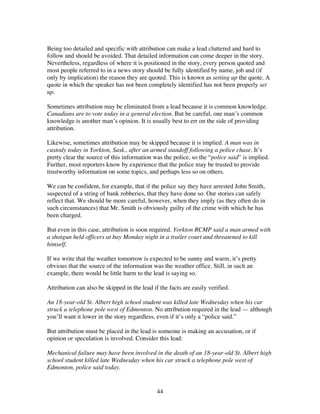 44
Being too detailed and specific with attribution can make a lead cluttered and hard to
follow and should be avoided. That detailed information can come deeper in the story.
Nevertheless, regardless of where it is positioned in the story, every person quoted and
most people referred to in a news story should be fully identified by name, job and (if
only by implication) the reason they are quoted. This is known as setting up the quote. A
quote in which the speaker has not been completely identified has not been properly set
up.
Sometimes attribution may be eliminated from a lead because it is common knowledge.
Canadians are to vote today in a general election. But be careful, one man’s common
knowledge is another man’s opinion. It is usually best to err on the side of providing
attribution.
Likewise, sometimes attribution may be skipped because it is implied. A man was in
custody today in Yorkton, Sask., after an armed standoff following a police chase. It’s
pretty clear the source of this information was the police, so the “police said” is implied.
Further, most reporters know by experience that the police may be trusted to provide
trustworthy information on some topics, and perhaps less so on others.
We can be confident, for example, that if the police say they have arrested John Smith,
suspected of a string of bank robberies, that they have done so. Our stories can safely
reflect that. We should be more careful, however, when they imply (as they often do in
such circumstances) that Mr. Smith is obviously guilty of the crime with which he has
been charged.
But even in this case, attribution is soon required. Yorkton RCMP said a man armed with
a shotgun held officers at bay Monday night in a trailer court and threatened to kill
himself.
If we write that the weather tomorrow is expected to be sunny and warm, it’s pretty
obvious that the source of the information was the weather office. Still, in such an
example, there would be little harm to the lead is saying so.
Attribution can also be skipped in the lead if the facts are easily verified.
An 18-year-old St. Albert high school student was killed late Wednesday when his car
struck a telephone pole west of Edmonton. No attribution required in the lead — although
you’ll want it lower in the story regardless, even if it’s only a “police said.”
But attribution must be placed in the lead is someone is making an accusation, or if
opinion or speculation is involved. Consider this lead:
Mechanical failure may have been involved in the death of an 18-year-old St. Albert high
school student killed late Wednesday when his car struck a telephone pole west of
Edmonton, police said today.
 