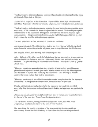 45
This lead requires attribution because someone (the police) is speculating about the cause
of the crash. Now, look at this one:
Alcohol use is suspected in the death of an 18-year-old St. Albert high school student
killed late Wednesday when his car struck a telephone pole west of Edmonton, police say.
This lead requires attribution even more urgently, because it contains an accusation about
the conduct of the crash victim. Even though the victim is dead, fairness obliges to point
out the source of the accusation. If the person accused were still alive, practical legal
considerations — the presumption of innocence, the right of an accused person to a fair
trial — make the need for attribution more pressing.
The next lead would be fine, because it is factual and verifiable:
A seriously injured St. Albert high school student has been charged with driving drunk
after the car he was driving struck a telephone pole west of Edmonton late Wednesday.
But imagine, instead, that the story went something like this:
Albert Wells Jr. of St. Albert smelled of alcohol and slurred his words as he was cut from
the wreck of his car by rescue workers… Obviously, in this case, attribution would be
essential. …a Spruce Grove fire-rescue specialist testified Tuesday in a Court of Queen’s
Bench trial.
Whenever you site an accusation in a story, whether it is the police, a neighbour or a
politician making the accusation, you owe a debt of fairness to both the accused person
and the reader to explain who is making the accusation — and possibly to provide
context that could explain their motive for doing so.
Whenever a statement is placed inside quotation marks, implying that that the statement
is someone’s exact spoken or written words, attribution must be provided.
Finally, attribution is normally placed after the statement for which it is provided,
especially if the information attributed is not earth shaking, or is perhaps not certain to be
true.
If taxes are not raised, the town of Duckville may have to curtail some essential services
by the end of the year, says Town Councillor Ignatius Jones.
The city has no business putting fluoride in Calgarians’ water, says Ald. Pearl
Flugmann, a candidate for mayor in the Oct. 19 civic election.
But sometimes, the identity or position of the person making the statement is so
newsworthy, that the attribution belongs in front of the information being attributed.
 