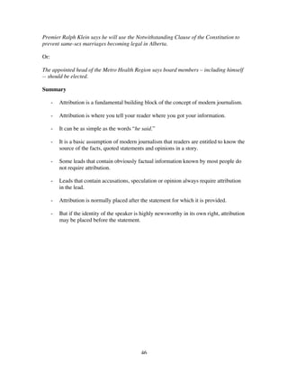 46
Premier Ralph Klein says he will use the Notwithstanding Clause of the Constitution to
prevent same-sex marriages becoming legal in Alberta.
Or:
The appointed head of the Metro Health Region says board members – including himself
-- should be elected.
Summary
- Attribution is a fundamental building block of the concept of modern journalism.
- Attribution is where you tell your reader where you got your information.
- It can be as simple as the words “he said.”
- It is a basic assumption of modern journalism that readers are entitled to know the
source of the facts, quoted statements and opinions in a story.
- Some leads that contain obviously factual information known by most people do
not require attribution.
- Leads that contain accusations, speculation or opinion always require attribution
in the lead.
- Attribution is normally placed after the statement for which it is provided.
- But if the identity of the speaker is highly newsworthy in its own right, attribution
may be placed before the statement.
 