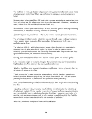 48
The problem, of course, is that not all quotes are strong, or even make much sense. Some
direct quotes are pretty blah. Others are confusing. In such cases, an indirect quote is
better.
So, newspaper writers should not fall prey to the common temptation to quote at any cost.
More often than not, this arises more from the need to show their editors they are doing a
good job than from the actual requirements of their story.
Nevertheless, a direct quote should always be used when the speaker is saying something
controversial, or when he is accusing someone of something.
An indirect quote is a paraphrase — that is, the writer’s version of what someone said.
The advantage of indirect quotes is that they can cut through excess verbiage to express
what a speaker means succinctly. They can make a dull quote more lively, and a
confusing quote clear.
The principal difficulty with indirect quotes is that writers don’t always understand or
interpret correctly what a speaker is saying. So if you’re going to quote someone
indirectly, you need to be certain that you really understand what they meant when they
spoke and ensure that you paraphrase them accurately
Usually, well-written news stories use a mixture a direct quotes and indirect quotes.
Let’s consider a couple of examples. Imagine that you’re covering a civic election in a
big Canadian city. You interview the mayor, and she tells you:
"I believe that I have done a good job and I am confident the citizens of our city share my
view and will return me to office."
This is a quote that’s on the borderline between being suitable for direct quotation or
indirect quotation. Practically speaking, you might want to use it if it’s the best you’ve
got and your story needs to demonstrate that you heard the mayor talking.
Now, you would definitely want to use an indirect quote if the mayor had said something
like this:
“Speaking confidence-wise, regarding my electibility, notwithstanding the volatility of
the electorate mediated by the popular perception of my past and ongoing administrative
successes, I think it’s overwhelmingly clear that the citizenry shares my perception of a
positive work-service continuum while in office and the probability is high that I will be
returned with an increased plurality after the cessation of balloting.”
A succinct paraphrase along these lines would work better:
 