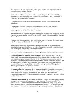 49
The mayor said she was confident the public agrees she has done a good job and will
return her to office on election day.
On the other hand, if the mayor said of her chief challenger in the election, “I’ll kick
Bobby’s ass!” you’d definitely want to put that in direct quotes. There’s just no way to
effectively paraphrase such a sentiment!
Using the same yardstick, in this example the direct quote is clearly superior to the
paraphrase.
Direct quote: “That jerk is the worst referee I’ve ever seen! He must be blind!”
Indirect quote: He criticized the referee’s abilities.
Returning to the first example, while new reporters are frequently told that editing quotes
is completely unacceptable, it would be permissible to make a few minor editing changes
if she had said:
"I believe, uh, that I have done a, a, a good job and I am, er, confident the citizens of our
city share my view and, uh, will return me to office."
Random ums, uhs, ers and meaningless repetitions may come out of a quote without
harming its integrity or the ethics of the writer. But again, you must be certain that what
you’re taking out really is only a meaningless sound.
Now, let’s consider some guidelines for when to quote, and when not to, in news stories:
If you quote directly, you must quote accurately. Inside quotation marks, you are
pretty much stuck with what the speaker said. There’s an obvious ethical problem with
revising a direct quote in hopes of improving it. Fixing a minor grammatical error or
editing out a meaningless repetition may be acceptable in many journalistic circles — but
in this age of tape recorders and ever-present microphones, it is dangerous. Changing
words outright or even reorganizing them a little is not appropriate. When quoting
directly, you must strive for technical accuracy.
If you quote directly, you should strive to quote elegantly. Beware the temptation to
break the flow of the quote to include explanatory notes in brackets. Too many of these
stage whispers ruin the quote and disrupt the flow of the story. If you must use
explanations in parentheses, consider a paraphrase instead. Good quotes shouldn’t require
a lot of explanation.
Ellipses in quotes should be used with care. Ellipses — three dots used to delete wordy
passages from otherwise coherent quotes — can be useful. Say someone said: “I’m
certain because I’ve been around Parliament for a long time and really, really know
what’s going on that we can defeat the government on Tuesday.” This could be usefully
shortened to: “I’m certain … we can defeat the government on Tuesday.” But take care
 