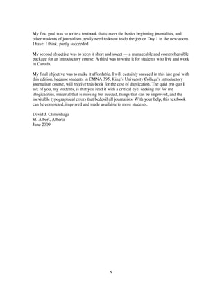 5
My first goal was to write a textbook that covers the basics beginning journalists, and
other students of journalism, really need to know to do the job on Day 1 in the newsroom.
I have, I think, partly succeeded.
My second objective was to keep it short and sweet — a manageable and comprehensible
package for an introductory course. A third was to write it for students who live and work
in Canada.
My final objective was to make it affordable. I will certainly succeed in this last goal with
this edition, because students in CMNA 395, King’s University College's introductory
journalism course, will receive this book for the cost of duplication. The quid pro quo I
ask of you, my students, is that you read it with a critical eye, seeking out for me
illogicalities, material that is missing but needed, things that can be improved, and the
inevitable typographical errors that bedevil all journalists. With your help, this textbook
can be completed, improved and made available to more students.
David J. Climenhaga
St. Albert, Alberta
June 2009
 