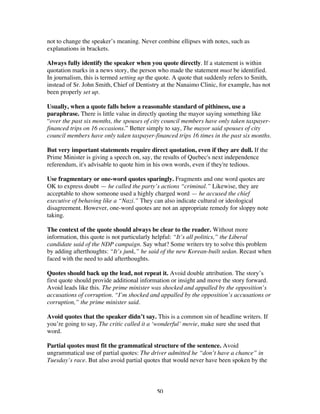 50
not to change the speaker’s meaning. Never combine ellipses with notes, such as
explanations in brackets.
Always fully identify the speaker when you quote directly. If a statement is within
quotation marks in a news story, the person who made the statement must be identified.
In journalism, this is termed setting up the quote. A quote that suddenly refers to Smith,
instead of Sr. John Smith, Chief of Dentistry at the Nanaimo Clinic, for example, has not
been properly set up.
Usually, when a quote falls below a reasonable standard of pithiness, use a
paraphrase. There is little value in directly quoting the mayor saying something like
“over the past six months, the spouses of city council members have only taken taxpayer-
financed trips on 16 occasions.” Better simply to say, The mayor said spouses of city
council members have only taken taxpayer-financed trips 16 times in the past six months.
But very important statements require direct quotation, even if they are dull. If the
Prime Minister is giving a speech on, say, the results of Quebec's next independence
referendum, it's advisable to quote him in his own words, even if they're tedious.
Use fragmentary or one-word quotes sparingly. Fragments and one word quotes are
OK to express doubt — he called the party’s actions “criminal.” Likewise, they are
acceptable to show someone used a highly charged word — he accused the chief
executive of behaving like a “Nazi.” They can also indicate cultural or ideological
disagreement. However, one-word quotes are not an appropriate remedy for sloppy note
taking.
The context of the quote should always be clear to the reader. Without more
information, this quote is not particularly helpful: “It’s all politics,” the Liberal
candidate said of the NDP campaign. Say what? Some writers try to solve this problem
by adding afterthoughts: “It’s junk,” he said of the new Korean-built sedan. Recast when
faced with the need to add afterthoughts.
Quotes should back up the lead, not repeat it. Avoid double attribution. The story’s
first quote should provide additional information or insight and move the story forward.
Avoid leads like this. The prime minister was shocked and appalled by the opposition’s
accusations of corruption. “I’m shocked and appalled by the opposition’s accusations or
corruption,” the prime minister said.
Avoid quotes that the speaker didn’t say. This is a common sin of headline writers. If
you’re going to say, The critic called it a ‘wonderful’ movie, make sure she used that
word.
Partial quotes must fit the grammatical structure of the sentence. Avoid
ungrammatical use of partial quotes: The driver admitted he “don’t have a chance” in
Tuesday’s race. But also avoid partial quotes that would never have been spoken by the
 