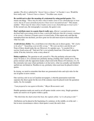 51
speaker. The driver admitted he “doesn’t have a chance” in Tuesday’s race. Would he
have really said: “I doesn’t have a chance”? In either case, recast.
Be careful not to alter the meaning of a statement by using partial quotes. This
means one thing: “There may be times when it makes sense to use chemotherapy to treat
warts, but in 25 years of medical practice I have never encountered one!” This means
another: “There may be times when it makes sense to use chemotherapy to treat warts.”
In the second case, the stenography is accurate, the quote is not.
Don’t attribute more to a quote than it really says. Alberta’s unemployment rate
declined half a percentage point in June, a powerful indicator that the economy continues
to be strong, a Statistics Canada report revealed today. If the report only said that the
unemployment rate declined, you have gone too far and must recast to accurately reflect
what was said.
Avoid obvious clichés. Yes, avoid them even when they are in direct quotes. “He’s lucky
to be alive!” “Something went terribly wrong.” “We went out there and did the job.”
None of these should make the cut. However, if a speaker says, “it sounded like a
nuclear bomb going off,” find out if he’s ever actually heard one. If he hasn’t, dump the
cliché. If he has, however, write a story about it!
Delete expletives. The question to ask yourself is: Was the profanity relevant to the
story? It rarely is. If a criminal uses profanity during a holdup, that’s hardly news. If the
prime minister calls the opposition leader a bad word in the House of Commons, it is. In
the extremely rare cases where profanity is in fact news, what was actually said should be
spelled out, not hinted at. Needless to say, profanity when used must be placed in direct
quotes.
In closing, we need to remember that there are grammatical rules and style rules for the
use of quotes in news stories.
One such key rule in use in Canadian newspapers, is that the punctuation mark that
separates the direct quote for the rest of the sentence must be placed inside the quotation
marks. So, for example:
“I am prepared to run again in October,” Mayor Bronconnier said.
Double quotation marks are used to set off quotes inside a news story. Single quotation
marks are used to set of quotes within a quote.
“The third time the shark struck the boat, the captain yelled, ‘we’re all going to die!’”
Attribution can be placed at the beginning of a sentence, in the middle, or at the end —
but in most circumstances where a short quote is used, the end is best.
 