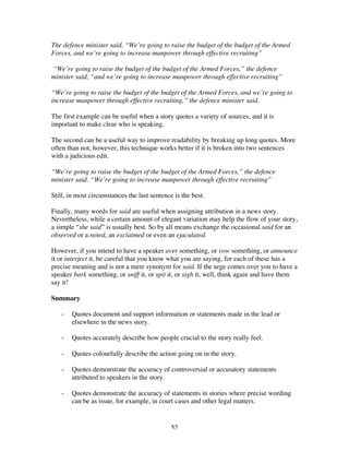 52
The defence minister said, “We’re going to raise the budget of the budget of the Armed
Forces, and we’re going to increase manpower through effective recruiting”
“We’re going to raise the budget of the budget of the Armed Forces,” the defence
minister said, “and we’re going to increase manpower through effective recruiting”
“We’re going to raise the budget of the budget of the Armed Forces, and we’re going to
increase manpower through effective recruiting,” the defence minister said.
The first example can be useful when a story quotes a variety of sources, and it is
important to make clear who is speaking.
The second can be a useful way to improve readability by breaking up long quotes. More
often than not, however, this technique works better if it is broken into two sentences
with a judicious edit.
“We’re going to raise the budget of the budget of the Armed Forces,” the defence
minister said. “We’re going to increase manpower through effective recruiting”
Still, in most circumstances the last sentence is the best.
Finally, many words for said are useful when assigning attribution in a news story.
Nevertheless, while a certain amount of elegant variation may help the flow of your story,
a simple “she said” is usually best. So by all means exchange the occasional said for an
observed or a noted, an exclaimed or even an ejaculated.
However, if you intend to have a speaker aver something, or vow something, or announce
it or interject it, be careful that you know what you are saying, for each of these has a
precise meaning and is not a mere synonym for said. If the urge comes over you to have a
speaker bark something, or sniff it, or spit it, or sigh it, well, think again and have them
say it!
Summary
- Quotes document and support information or statements made in the lead or
elsewhere in the news story.
- Quotes accurately describe how people crucial to the story really feel.
- Quotes colourfully describe the action going on in the story.
- Quotes demonstrate the accuracy of controversial or accusatory statements
attributed to speakers in the story.
- Quotes demonstrate the accuracy of statements in stories where precise wording
can be as issue, for example, in court cases and other legal matters.
 