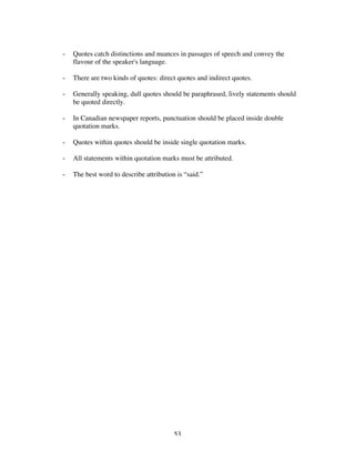53
- Quotes catch distinctions and nuances in passages of speech and convey the
flavour of the speaker's language.
- There are two kinds of quotes: direct quotes and indirect quotes.
- Generally speaking, dull quotes should be paraphrased, lively statements should
be quoted directly.
- In Canadian newspaper reports, punctuation should be placed inside double
quotation marks.
- Quotes within quotes should be inside single quotation marks.
- All statements within quotation marks must be attributed.
- The best word to describe attribution is “said.”
 