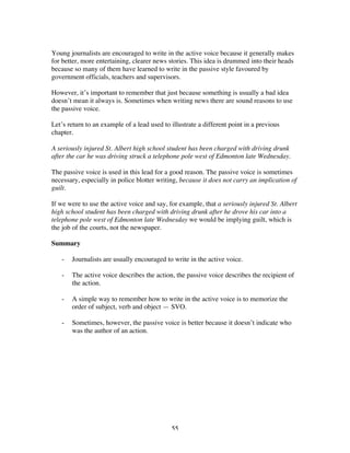 55
Young journalists are encouraged to write in the active voice because it generally makes
for better, more entertaining, clearer news stories. This idea is drummed into their heads
because so many of them have learned to write in the passive style favoured by
government officials, teachers and supervisors.
However, it’s important to remember that just because something is usually a bad idea
doesn’t mean it always is. Sometimes when writing news there are sound reasons to use
the passive voice.
Let’s return to an example of a lead used to illustrate a different point in a previous
chapter.
A seriously injured St. Albert high school student has been charged with driving drunk
after the car he was driving struck a telephone pole west of Edmonton late Wednesday.
The passive voice is used in this lead for a good reason. The passive voice is sometimes
necessary, especially in police blotter writing, because it does not carry an implication of
guilt.
If we were to use the active voice and say, for example, that a seriously injured St. Albert
high school student has been charged with driving drunk after he drove his car into a
telephone pole west of Edmonton late Wednesday we would be implying guilt, which is
the job of the courts, not the newspaper.
Summary
- Journalists are usually encouraged to write in the active voice.
- The active voice describes the action, the passive voice describes the recipient of
the action.
- A simple way to remember how to write in the active voice is to memorize the
order of subject, verb and object — SVO.
- Sometimes, however, the passive voice is better because it doesn’t indicate who
was the author of an action.
 