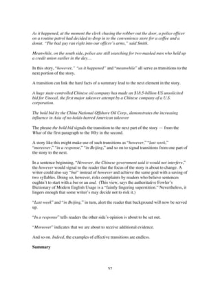 57
As it happened, at the moment the clerk chasing the robber out the door, a police officer
on a routine patrol had decided to drop in to the convenience store for a coffee and a
donut. “The bad guy ran right into our officer’s arms,” said Smith.
Meanwhile, on the south side, police are still searching for two masked men who held up
a credit union earlier in the day…
In this story, “however,” “as it happened” and “meanwhile” all serve as transitions to the
next portion of the story.
A transition can link the hard facts of a summary lead to the next element in the story.
A huge state-controlled Chinese oil company has made an $18.5-billion US unsolicited
bid for Unocal, the first major takeover attempt by a Chinese company of a U.S.
corporation.
The bold bid by the China National Offshore Oil Corp., demonstrates the increasing
influence in Asia of no-holds-barred American takeover
The phrase the bold bid signals the transition to the next part of the story — from the
What of the first paragraph to the Why in the second.
A story like this might make use of such transitions as “however,” “last week,”
“moreover,” “in a response,” “in Beijing,” and so on to signal transitions from one part of
the story to the next.
In a sentence beginning, “However, the Chinese government said it would not interfere,”
the however would signal to the reader that the focus of the story is about to change. A
writer could also say “but” instead of however and achieve the same goal with a saving of
two syllables. Doing so, however, risks complaints by readers who believe sentences
oughtn’t to start with a but or an and. (This view, says the authoritative Fowler’s
Dictionary of Modern English Usage is a “faintly lingering superstition.” Nevertheless, it
lingers enough that some writer’s may decide not to risk it.)
“Last week” and “in Beijing,” in turn, alert the reader that background will now be served
up.
“In a response” tells readers the other side’s opinion is about to be set out.
“Moreover” indicates that we are about to receive additional evidence.
And so on. Indeed, the examples of effective transitions are endless.
Summary
 