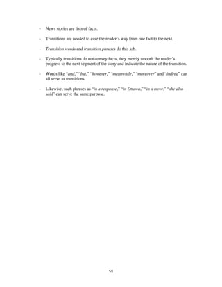 58
- News stories are lists of facts.
- Transitions are needed to ease the reader’s way from one fact to the next.
- Transition words and transition phrases do this job.
- Typically transitions do not convey facts, they merely smooth the reader’s
progress to the next segment of the story and indicate the nature of the transition.
- Words like “and,” “but,” “however,” “meanwhile,” “moreover” and “indeed” can
all serve as transitions.
- Likewise, such phrases as “in a response,” “in Ottawa,” “in a move,” “she also
said” can serve the same purpose.
 