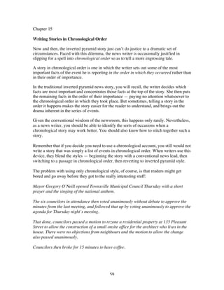 59
Chapter 15
Writing Stories in Chronological Order
Now and then, the inverted pyramid story just can’t do justice to a dramatic set of
circumstances. Faced with this dilemma, the news writer is occasionally justified in
slipping for a spell into chronological order so as to tell a more engrossing tale.
A story in chronological order is one in which the writer sets out some of the most
important facts of the event he is reporting in the order in which they occurred rather than
in their order of importance.
In the traditional inverted pyramid news story, you will recall, the writer decides which
facts are most important and concentrates those facts at the top of the story. She then puts
the remaining facts in the order of their importance — paying no attention whatsoever to
the chronological order in which they took place. But sometimes, telling a story in the
order it happens makes the story easier for the reader to understand, and brings out the
drama inherent in the series of events.
Given the conventional wisdom of the newsroom, this happens only rarely. Nevertheless,
as a news writer, you should be able to identify the sorts of occasions when a
chronological story may work better. You should also know how to stitch together such a
story.
Remember that if you decide you need to use a chronological account, you still would not
write a story that was simply a list of events in chronological order. When writers use this
device, they blend the styles — beginning the story with a conventional news lead, then
switching to a passage in chronological order, then reverting to inverted pyramid style.
The problem with using only chronological style, of course, is that readers might get
bored and go away before they got to the really interesting stuff:
Mayor Gregory O’Neill opened Townsville Municipal Council Thursday with a short
prayer and the singing of the national anthem.
The six councilors in attendance then voted unanimously without debate to approve the
minutes from the last meeting, and followed that up by voting unanimously to approve the
agenda for Thursday night’s meeting.
That done, councilors passed a motion to rezone a residential property at 135 Pleasant
Street to allow the construction of a small onsite office for the architect who lives in the
house. There were no objections from neighbours and the motion to allow the change
also passed unanimously.
Councilors then broke for 15 minutes to have coffee.
 
