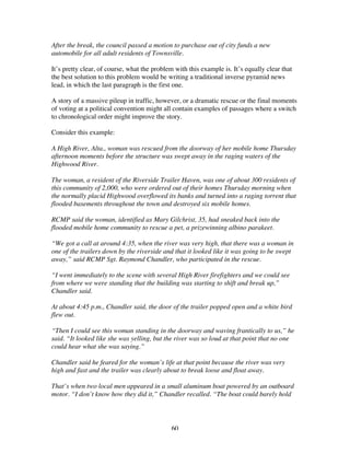 60
After the break, the council passed a motion to purchase out of city funds a new
automobile for all adult residents of Townsville.
It’s pretty clear, of course, what the problem with this example is. It’s equally clear that
the best solution to this problem would be writing a traditional inverse pyramid news
lead, in which the last paragraph is the first one.
A story of a massive pileup in traffic, however, or a dramatic rescue or the final moments
of voting at a political convention might all contain examples of passages where a switch
to chronological order might improve the story.
Consider this example:
A High River, Alta., woman was rescued from the doorway of her mobile home Thursday
afternoon moments before the structure was swept away in the raging waters of the
Highwood River.
The woman, a resident of the Riverside Trailer Haven, was one of about 300 residents of
this community of 2,000, who were ordered out of their homes Thursday morning when
the normally placid Highwood overflowed its banks and turned into a raging torrent that
flooded basements throughout the town and destroyed six mobile homes.
RCMP said the woman, identified as Mary Gilchrist, 35, had sneaked back into the
flooded mobile home community to rescue a pet, a prizewinning albino parakeet.
“We got a call at around 4:35, when the river was very high, that there was a woman in
one of the trailers down by the riverside and that it looked like it was going to be swept
away,” said RCMP Sgt. Raymond Chandler, who participated in the rescue.
“I went immediately to the scene with several High River firefighters and we could see
from where we were standing that the building was starting to shift and break up,”
Chandler said.
At about 4:45 p.m., Chandler said, the door of the trailer popped open and a white bird
flew out.
“Then I could see this woman standing in the doorway and waving frantically to us,” he
said. “It looked like she was yelling, but the river was so loud at that point that no one
could hear what she was saying.”
Chandler said he feared for the woman’s life at that point because the river was very
high and fast and the trailer was clearly about to break loose and float away.
That’s when two local men appeared in a small aluminum boat powered by an outboard
motor. “I don’t know how they did it,” Chandler recalled. “The boat could barely hold
 