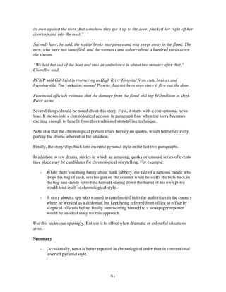 61
its own against the river. But somehow they got it up to the door, plucked her right off her
doorstep and into the boat.”
Seconds later, he said, the trailer broke into pieces and was swept away in the flood. The
men, who were not identified, and the woman came ashore about a hundred yards down
the stream.
“We had her out of the boat and into an ambulance in about two minutes after that,”
Chandler said.
RCMP said Gilchrist is recovering in High River Hospital from cuts, bruises and
hypothermia. The cockatoo, named Popette, has not been seen since it flew out the door.
Provincial officials estimate that the damage from the flood will top $10 million in High
River alone.
Several things should be noted about this story. First, it starts with a conventional news
lead. It moves into a chronological account in paragraph four when the story becomes
exciting enough to benefit from this traditional storytelling technique.
Note also that the chronological portion relies heavily on quotes, which help effectively
portray the drama inherent in the situation.
Finally, the story slips back into inverted pyramid style in the last two paragraphs.
In addition to raw drama, stories in which an amusing, quirky or unusual series of events
take place may be candidates for chronological storytelling. For example:
- While there’s nothing funny about bank robbery, the tale of a nervous bandit who
drops his bag of cash, sets his gun on the counter while he stuffs the bills back in
the bag and stands up to find himself staring down the barrel of his own pistol
would lend itself to chronological style.
- A story about a spy who wanted to turn himself in to the authorities in the country
where he worked as a diplomat, but kept being referred from office to office by
skeptical officials before finally surrendering himself to a newspaper reporter
would be an ideal story for this approach.
Use this technique sparingly. But use it to effect when dramatic or colourful situations
arise.
Summary
- Occasionally, news is better reported in chronological order than in conventional
inverted pyramid style.
 