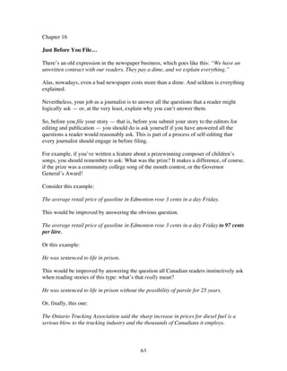 63
Chapter 16
Just Before You File…
There’s an old expression in the newspaper business, which goes like this: “We have an
unwritten contract with our readers. They pay a dime, and we explain everything.”
Alas, nowadays, even a bad newspaper costs more than a dime. And seldom is everything
explained.
Nevertheless, your job as a journalist is to answer all the questions that a reader might
logically ask — or, at the very least, explain why you can’t answer them.
So, before you file your story — that is, before you submit your story to the editors for
editing and publication — you should do is ask yourself if you have answered all the
questions a reader would reasonably ask. This is part of a process of self-editing that
every journalist should engage in before filing.
For example, if you’ve written a feature about a prizewinning composer of children’s
songs, you should remember to ask: What was the prize? It makes a difference, of course,
if the prize was a community college song of the month contest, or the Governor
General’s Award!
Consider this example:
The average retail price of gasoline in Edmonton rose 3 cents in a day Friday.
This would be improved by answering the obvious question.
The average retail price of gasoline in Edmonton rose 3 cents in a day Friday to 97 cents
per litre.
Or this example:
He was sentenced to life in prison.
This would be improved by answering the question all Canadian readers instinctively ask
when reading stories of this type: what’s that really mean?
He was sentenced to life in prison without the possibility of parole for 25 years.
Or, finally, this one:
The Ontario Trucking Association said the sharp increase in prices for diesel fuel is a
serious blow to the trucking industry and the thousands of Canadians it employs.
 