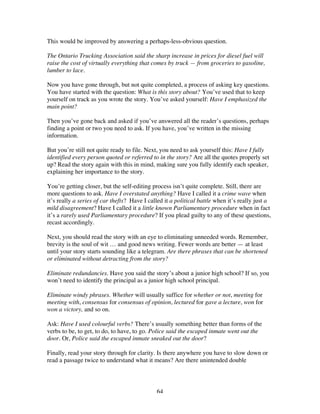 64
This would be improved by answering a perhaps-less-obvious question.
The Ontario Trucking Association said the sharp increase in prices for diesel fuel will
raise the cost of virtually everything that comes by truck — from groceries to gasoline,
lumber to lace.
Now you have gone through, but not quite completed, a process of asking key questions.
You have started with the question: What is this story about? You’ve used that to keep
yourself on track as you wrote the story. You’ve asked yourself: Have I emphasized the
main point?
Then you’ve gone back and asked if you’ve answered all the reader’s questions, perhaps
finding a point or two you need to ask. If you have, you’ve written in the missing
information.
But you’re still not quite ready to file. Next, you need to ask yourself this: Have I fully
identified every person quoted or referred to in the story? Are all the quotes properly set
up? Read the story again with this in mind, making sure you fully identify each speaker,
explaining her importance to the story.
You’re getting closer, but the self-editing process isn’t quite complete. Still, there are
more questions to ask. Have I overstated anything? Have I called it a crime wave when
it’s really a series of car thefts? Have I called it a political battle when it’s really just a
mild disagreement? Have I called it a little known Parliamentary procedure when in fact
it’s a rarely used Parliamentary procedure? If you plead guilty to any of these questions,
recast accordingly.
Next, you should read the story with an eye to eliminating unneeded words. Remember,
brevity is the soul of wit … and good news writing. Fewer words are better — at least
until your story starts sounding like a telegram. Are there phrases that can be shortened
or eliminated without detracting from the story?
Eliminate redundancies. Have you said the story’s about a junior high school? If so, you
won’t need to identify the principal as a junior high school principal.
Eliminate windy phrases. Whether will usually suffice for whether or not, meeting for
meeting with, consensus for consensus of opinion, lectured for gave a lecture, won for
won a victory, and so on.
Ask: Have I used colourful verbs? There’s usually something better than forms of the
verbs to be, to get, to do, to have, to go. Police said the escaped inmate went out the
door. Or, Police said the escaped inmate sneaked out the door?
Finally, read your story through for clarity. Is there anywhere you have to slow down or
read a passage twice to understand what it means? Are there unintended double
 