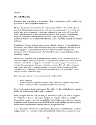 67
Chapter 17
The Style Mentality
Journalists need to develop a “style mentality.” That is, to work successfully in their field,
style needs to matter to reporters and editors.
Style, in this context, does not mean the colour of your necktie or the number pleats in
your skirt. Style, in a literary enterprise, is the appearance of language in print. In other
words, style is the choices that a publication makes about how words will be spelled,
when capital letters will be used and when they won’t, what are proper abbreviations,
when and if honorifics should be used, and so on. (Style is not grammar, which
journalism students, not to mention reporters and editors, should have already mastered in
its basics.)
Ralph Waldo Emerson famously observed that a foolish consistency is the hobgoblin of
little minds. So it may be. But consistency is important in a newspaper because the goal
of a newspaper is to transmit information from writers to readers. The job of the
newspaper writer is to communicate information from many sources and speakers to a
great many readers.
Inconsistency gets in the way of communication, and that is why consistency in style is
considered a great virtue in journalism. The young person who takes this lesson to heart,
and takes seriously his newspaper’s chosen style, has an advantage when it comes to
securing jobs, and keeping them, and winning promotions. After all, editors, to a man
and woman, think style is important because correcting style errors is wasteful, time-
consuming work. Therefore, if you do well learning the style, you’ll save editors work,
and you’ll have a competitive edge.
From the reader’s point of view, consistent style can be said to:
- Avoid confusion.
- Make writers and the publications for which they write look more professional.
- Avoid irritating readers, many of whom abhor inconsistency.
So novice journalists should simply accept this reality: For the benefit of our own careers,
and for the benefit of our readers, style is important.
But if you agree with that view, or even just reluctantly accept it, you need to recognize
the complexity of the task. Developing a style is not easy, for English is a complex
language that contains words that are spelled the same but have more than one meaning,
words that sound the same but are spelled differently, words that have the same meaning
and the same sound but more than one generally accepted spelling!
Add to the general complexities of the language the need to describe numbers, addresses
and percentages in a consistent fashion, the availability of alternative measures for heat,
 