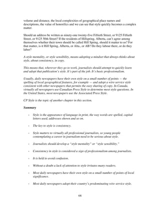 68
volume and distance, the local complexities of geographical place names and
descriptions, the value of honorifics and we can see that style quickly becomes a complex
matter.
Should an address be written as ninety-one twenty-five Fiftieth Street, or 9125 Fiftieth
Street, or 9125 50th Street? If the residents of Hillspring, Alberta, can’t agree among
themselves whether their town should be called Hill Spring, should it matter to us? For
that matter, is it Hill Spring, Alberta, or Alta., or AB? Do they labour there, or do they
labor?
A style mentality, or style sensibility, means adopting a mindset that always thinks about
style, about consistency, in copy.
This means that, wherever they go to work, journalists should attempt to quickly learn
and adopt that publication’s style. It’s part of the job. It’s basic professionalism.
Usually, daily newspapers have their own style on a small number of points — the
spelling of local geographical features, for example — and adopt a wire-service style
consistent with other newspapers that permits the easy sharing of copy. In Canada,
virtually all newspapers use Canadian Press Style to determine most style questions. In
the United States, most newspapers use the Associated Press Style.
CP Style is the topic of another chapter in this section.
Summary
- Style is the appearance of language in print, the way words are spelled, capital
letters used, addresses shown and so on.
- The key to style is consistency.
- Style matters to virtually all professional journalists, so young people
contemplating a career in journalism need to be serious about style.
- Journalists should develop a “style mentality” or “style sensibility.”
- Consistency in style is considered a sign of professionalism among journalists.
- It is held to avoid confusion.
- Without a doubt a lack of attention to style irritates many readers.
- Most daily newspapers have their own style on a small number of points of local
significance.
- Most daily newspapers adopt their country’s predominating wire service style.
 
