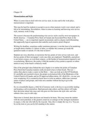 70
Chapter 18
Memorization and Style
When it comes time to deal with wire service style, in class and in the work place,
memorization is important.
This may be hard for students to accept in an era when memory work is not valued, and is
felt to be intimidating. Nevertheless, when it comes to learning and knowing wire service
style, memory work is king.
The reason is because the predominating wire service styles used by most newspapers in
North America — Canadian Press Style in Canada and Associated Press Style in the
United States — are in important regards inconsistent, and to a degree (notwithstanding
the supposedly logical arguments that underlie each esoteric point) illogical.
Writing for deadline, sometimes under enormous pressure, is not the time to be pondering
at length about whether it’s labour or labor, or whether the commas go inside the
quotation marks or outside. It’s the time to know!
Students are wise, therefore, to memorize the key points of wire service style now, and
the key points of their newspaper’s style once they are employed. Thankfully, journalism
is not rocket science, or even brain surgery, so the burden of memorization required is not
overwhelming. Moreover, the reality is that the number of key points a reporter or editor
needs to carry in her head is relatively small.
One of the principal ideas behind the next chapter is to outline the points of Canadian
Press Style that Canadian students really do need to have in their heads. The rest —
unless they plan to make a career on the Desk — they can look up in the CP Stylebook.
It’s probably not essential to know the proper ecclesiastical title of the Moderator of the
United Church of Canada, and its CP-approved abbreviation. (It’s Right Rev., in case you
were wondering.) It is essential to know how to write an address, abbreviate common
names of places and groups, and write out a number without having to go to the
Stylebook.
So, to a remarkable degree, a little bit of memory work is the key to successfully landing
and keeping a job in journalism. Hard-pressed copy editors and line editors will make
their decisions about who stays and who goes on who knows the style rules and who
submits clear, easy to edit copy.
Their time is limited, their decisions are bound to be hasty. This may mean the student
with the most potential, or the greatest creativity or courage (or the strongest inclination
to argue), is the one who falls by the wayside. Alas, this is simply the way it is. You can
be on the train or you can be left standing in the station.
 