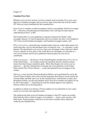 72
Chapter 19
Canadian Press Style
Whether or not you have noticed, you have certainly read a Canadian Press news story.
Open any Canadian newspaper and you will see many stories that start with the initials
CP. These are stories distributed by the Canadian Press.
Even if you’ve somehow avoided newspapers entirely, you probably still haven’t escaped
CP — which has a broadcasting arm that produces news and clips for radio stations
called Broadcast News, or BN.
The Canadian Press is a newsgathering co-operative financed by Canada’s daily
newspaper industry. It’s had its high points and its low points, but since it was founded in
1917 it has served Canadian newspapers, and Canadian newspaper readers, well.
CP is a wire service, a term that once sounded modern and now sounds rather quaint. It is
used to describe a service that distributes news coverage by wire — or, nowadays, via the
Internet. The idea behind a wire service is that every newspaper in the world can’t afford
to have a reporter in every place in the world. But every newspaper can subscribe to a
wire service instead, and run news gathered in faraway places by wire service
contributors.
Some wire services — like Reuters of the United Kingdom and Bloomberg News Service
of the United States — are straight commercial operations that hire reporters and get
stories from their bureaus around the globe. More often though, wire services are co-
operatives — like the Canadian Press in Canada, the Associated Press in the United
States and the Press Trust in Britain — owned and operated by the newspapers of the
country.
That way, a story from the Chronicle-Herald in Halifax can be distributed for use by the
Victoria Times-Colonist, and a story from the Saskatoon Star Phoenix can be used by the
Toronto Globe and Mail, and so on. So the Canadian Press, with bureaus in major cities
throughout Canada, can edit and distribute stories from all its member newspapers for use
by all its other papers — eliminating the need for member papers to run expensive
bureaus of their own in far-flung places.
In addition to editors in its bureaus, CP also employs its own journalists in a few major
centres to cover and write important stories.
The embarrassing little secret of Canadian newspapers is that CP’s reports are usually
better than the stories written by papers’ own reporters — clearer, more accurate, with
better leads. Young reporters could do far worse than to emulate stories edited and
written by the Canadian Press.
 