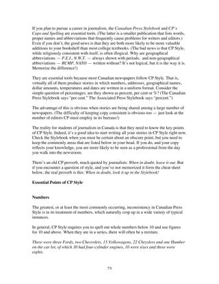 73
If you plan to pursue a career in journalism, the Canadian Press Stylebook and CP’s
Caps and Spelling are essential tools. (The latter is a smaller publication that lists words,
proper names and abbreviations that frequently cause problems for writers and editors.)
Even if you don’t, the good news is that they are both more likely to be more valuable
additions to your bookshelf than most college textbooks. (The bad news is that CP Style,
while religiously consistent with itself, is often illogical. Why are geographical
abbreviations — P.E.I., N.W.T. — always shown with periods, and non-geographical
abbreviations — RCMP, NATO — written without? It’s not logical, but it is the way it is.
Memorize the difference!)
They are essential tools because most Canadian newspapers follow CP Style. That is,
virtually all of them produce stories in which numbers, addresses, geographical names,
dollar amounts, temperatures and dates are written in a uniform format. Consider the
simple question of percentages: are they shown as percent, per cent or %? (The Canadian
Press Stylebook says “per cent.” The Associated Press Stylebook says “percent.”)
The advantage of this is obvious when stories are being shared among a large number of
newspapers. (The difficulty of keeping copy consistent is obvious too — just look at the
number of editors CP must employ in its bureaus!)
The reality for students of journalism in Canada is that they need to know the key points
of CP Style. Indeed, it’s a good idea to start writing all your stories in CP Style right now.
Check the Stylebook when you must be certain about an obscure point, but you need to
keep the commonly areas that are listed below in your head. If you do, and your copy
reflects your knowledge, you are more likely to be seen as a professional from the day
you walk into the newsroom.
There’s an old CP proverb, much quoted by journalists: When in doubt, leave it out. But
if you encounter a question of style, and you’ve not memorized it form the cheat sheet
below, the real proverb is this: When in doubt, look it up in the Stylebook!
Essential Points of CP Style
Numbers
The greatest, or at least the most commonly occurring, inconsistency in Canadian Press
Style is in its treatment of numbers, which naturally crop up in a wide variety of typical
instances.
In general, CP Style requires you to spell out whole numbers below 10 and use figures
for 10 and above. When they are in a series, there will often be a mixture.
There were three Fords, two Chevrolets, 15 Volkswagens, 22 Chryslers and one Humber
on the car lot, of which 30 had four-cylinder engines, 10 were sixes and three were
eights.
 