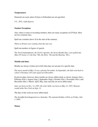 75
Temperatures
Numerals are used, unless Celsius or Fahrenheit are not specified.
5 C, -20 C, eight degrees.
Number Exceptions
Alas, when it comes to recording numbers, there are many exceptions in CP Style. Here
are two common ones.
Spell out a number above 10 at the start of the sentence.
Thirty to 40 men were waiting when the sun rose.
Spell out numbers in figures of speech.
The Ten Commandments, the Twelve Apostles, the Seven Deadly Sins, a ten-gallon hat.
(But, CP insists, it’s the Gay ’90s, the Dirty ’30s and the Roaring ’20s.)
Months and dates
Months are always written out in full when they are not part of a specific date.
The merry month of May. It was a gloomy November. In September, the kids went back to
school. Christmas will come again next December.
In precise dates, however, these months are always abbreviated, as shown: January (Jan.),
February (Feb.), August (Aug.), September (Sept.), October (Oct.), November (Nov.) and
December (Dec.). March, April, May, June and July are never abbreviated.
Jane was born on Nov. 13, 1951. He sister Sally was born on May 11, 1957. Disaster
would strike New York on Sept. 11.
The days of the week are never abbreviated.
The dreadful deed happened on a Saturday. The national holiday will be on Friday, July
1, 2005.
Money
 