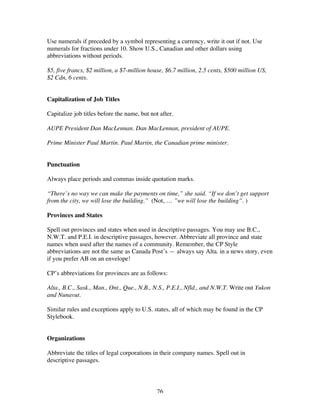 76
Use numerals if preceded by a symbol representing a currency, write it out if not. Use
numerals for fractions under 10. Show U.S., Canadian and other dollars using
abbreviations without periods.
$5, five francs, $2 million, a $7-million house, $6.7 million, 2.5 cents, $500 million US,
$2 Cdn, 6 cents.
Capitalization of Job Titles
Capitalize job titles before the name, but not after.
AUPE President Dan MacLennan. Dan MacLennan, president of AUPE.
Prime Minister Paul Martin. Paul Martin, the Canadian prime minister.
Punctuation
Always place periods and commas inside quotation marks.
“There’s no way we can make the payments on time,” she said. “If we don’t get support
from the city, we will lose the building.” (Not, … ”we will lose the building”. )
Provinces and States
Spell out provinces and states when used in descriptive passages. You may use B.C.,
N.W.T. and P.E.I. in descriptive passages, however. Abbreviate all province and state
names when used after the names of a community. Remember, the CP Style
abbreviations are not the same as Canada Post’s — always say Alta. in a news story, even
if you prefer AB on an envelope!
CP’s abbreviations for provinces are as follows:
Alta., B.C., Sask., Man., Ont., Que., N.B., N.S., P.E.I., Nfld., and N.W.T. Write out Yukon
and Nunavut.
Similar rules and exceptions apply to U.S. states, all of which may be found in the CP
Stylebook.
Organizations
Abbreviate the titles of legal corporations in their company names. Spell out in
descriptive passages.
 