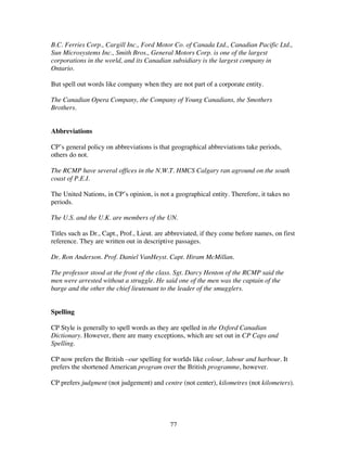 77
B.C. Ferries Corp., Cargill Inc., Ford Motor Co. of Canada Ltd., Canadian Pacific Ltd.,
Sun Microsystems Inc., Smith Bros., General Motors Corp. is one of the largest
corporations in the world, and its Canadian subsidiary is the largest company in
Ontario.
But spell out words like company when they are not part of a corporate entity.
The Canadian Opera Company, the Company of Young Canadians, the Smothers
Brothers.
Abbreviations
CP’s general policy on abbreviations is that geographical abbreviations take periods,
others do not.
The RCMP have several offices in the N.W.T. HMCS Calgary ran aground on the south
coast of P.E.I.
The United Nations, in CP’s opinion, is not a geographical entity. Therefore, it takes no
periods.
The U.S. and the U.K. are members of the UN.
Titles such as Dr., Capt., Prof., Lieut. are abbreviated, if they come before names, on first
reference. They are written out in descriptive passages.
Dr. Ron Anderson. Prof. Daniel VanHeyst. Capt. Hiram McMillan.
The professor stood at the front of the class. Sgt. Darcy Henton of the RCMP said the
men were arrested without a struggle. He said one of the men was the captain of the
barge and the other the chief lieutenant to the leader of the smugglers.
Spelling
CP Style is generally to spell words as they are spelled in the Oxford Canadian
Dictionary. However, there are many exceptions, which are set out in CP Caps and
Spelling.
CP now prefers the British –our spelling for worlds like colour, labour and harbour. It
prefers the shortened American program over the British programme, however.
CP prefers judgment (not judgement) and centre (not center), kilometres (not kilometers).
 