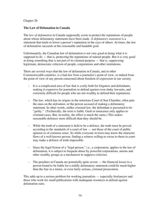 79
Chapter 20
The Law of Defamation in Canada
The law of defamation in Canada supposedly exists to protect the reputations of people
about whom defamatory statements have been made. A defamatory statement is a
statement that tends to lower a person’s reputation in the eyes of others. At times, the law
of defamation succeeds at this reasonable and laudable goal.
Unfortunately, the Canadian law of defamation is not very good at doing what it is
supposed to do — that is, protecting the reputations of natural people. But it is very good
at doing something that is not part of its claimed purpose — that is, suppressing
legitimate, democratic criticism of people, corporations and other institutions.
There are several ways that the law of defamation in Canada, and in other
Commonwealth countries, is a bad law from a journalist’s point of view, or indeed from
the point of view of any person concerned about freedom of expression in our society.
- It is a complicated area of law that is costly both for litigators and defendants,
making it expensive for journalists to defend against even shaky lawsuits, and
extremely difficult for people who are not wealthy to defend their reputations.
- The law, which has its origins in the notorious Court of Star Chamber, often puts
the onus on the defendant, or the person accused of making a defamatory
statement. In other words, unlike criminal law, the defendant is presumed to be
“guilty.” (Technically, the term is liable. Guilt or innocence only applies to
criminal cases. But, in reality, the effect is much the same.) This makes
reasonable defences more difficult than they should be.
- While the truth of a statement is held to be a defence, the truth must be proved
according to the standards of a court of law — not those of the court of public
opinion or of common sense. So while everyone in town may know the character
flaws of a well-known person, finding a witness willing to swear to them in court
may make a defence of truth impossible.
- Since the legal fiction of a “legal person,” i.e., a corporation, applies to the law of
defamation, it is subject to frequent abuse by powerful corporations, unions and
other wealthy groups as a mechanism to suppress criticism.
- The penalties in Canada are potentially quite severe — the financial losses to a
person found to be liable for a mildly defamatory statement could be much higher
than the fine in a minor, or even fairly serious, criminal prosecution.
This adds up to a serious problem for working journalists — especially freelancers and
those who work for small publications with inadequate resources to defend against
defamation suits.
 