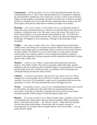 8
Consequences — if it has an impact, it's news. In the most logical of worlds, this one
would probably be No. 1. This is why what governments do is considered so important
by most journalists. If politicians vote to raise taxes, or close a school, it has an obvious
impact on many people in a community. If nuclear war breaks out, it will have an impact
on the lives of people all over the world. No news organization that is doing its job will
fail to report a story that the editor believes will have an impact on its readers.
Proximity — if it’s close to home, it’s more likely to be news. In the great scheme of
things, three days of boiled potatoes in a cafeteria is no big deal. But on some university
campuses, it might just cause a riot. The same is true of any action. The closer it is to
home, the more likely it is to arouse interest and be defined as news. If a school bus
plunges off a cliff in some distant land, the story is likely to be short and relegated to an
inside page. If it happens in your community, it belongs on the front page of your
newspaper.
Conflict — where there's conflict, there's news. This is partly because where there’s
conflict, there's more likely to be an impact on our lives. But it's also because conflict is
dramatic, and exciting, and even entertaining. There's a reason so many works of fiction
are about conflict. So whether it’s a war in a far country, or a noisy spat at city hall,
conflict makes news. Indeed, conflict is so newsworthy that journalists sometimes
succumb to the temptation of trying to generate conflict among the people they're writing
about to make a better story.
Mayhem — violence is news. There’s a nasty and cynical expression in the news
business, “If it bleeds, it leads” Alas, there is more than a little truth to this, and this
tendency by the news media may have a harmful impact on our perception of our society
and the quality of our lives. Be that as it may, car accidents, drive-by shootings and
schoolyard bullying all meet the criteria of news.
Celebrity — if someone is prominent, what they do is more likely to be news. This is
unhappy news to many people, but we all know it’s reality. If a street person assaults
someone, it's not news. If an entertainer, a sports star or a prominent politician does the
same thing, it is news. The more prominent the person, the bigger the news.
Novelty — if something’s bizarre, it may be news. Something doesn’t have to be weird to
be newsworthy, but oddity does often make otherwise inconsequential stories
newsworthy. A pancake is a pancake is a pancake, but who can resist a story about a
miraculous pancake with the image of a beloved religious figure on it?
Humour — if it’s funny enough it’s news. Most everyone enjoys a chuckle, so if an event
or development has a funny aspect, that may interest journalists. Often in journalism,
there’s a cruel side to this notion — the “Darwin Awards,” which make fun of people
who die after doing foolish things, or stories that sniff at scientific research as
inconsequential, are examples. But even gentle humour can be newsworthy — if it can
really generate a laugh.
 
