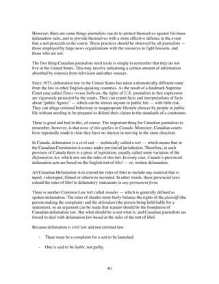 80
However, there are some things journalists can do to protect themselves against frivolous
defamation suits, and to provide themselves with a more effective defence in the event
that a suit proceeds to the courts. These practices should be observed by all journalists —
those employed by large news organizations with the resources to fight lawsuits, and
those who are not.
The first thing Canadian journalists need to do is simply to remember that they do not
live in the United States. This may involve unlearning a certain amount of information
absorbed by osmosis from television and other sources.
Since 1973, defamation law in the United States has taken a dramatically different route
from the law in other English-speaking countries. As the result of a landmark Supreme
Court case called Times versus Sullivan, the rights of U.S. journalists to free expression
are vigorously protected by the courts. They can report facts and interpretations of facts
about “public figures” — which can be almost anyone in public life — with little risk.
They can allege criminal behaviour or inappropriate lifestyle choices by people in public
life without needing to be prepared to defend their claims to the standards of a courtroom.
There is good and bad in this, of course. The important thing for Canadian journalists to
remember, however, is that none of this applies in Canada. Moreover, Canadian courts
have repeatedly made it clear they have no interest in moving in the same direction.
In Canada, defamation is a civil suit — technically called a tort — which means that in
the Canadian Constitution it comes under provincial jurisdiction. Therefore, in each
province of Canada there is a piece of legislation, usually called some variation of the
Defamation Act, which sets out the rules of this tort. In every case, Canada’s provincial
defamation acts are based on the English tort of libel — or, written defamation.
All Canadian Defamation Acts extend the rules of libel to include any material that is
taped, videotaped, filmed or otherwise recorded. In other words, these provincial laws
extend the rules of libel to defamatory statements in any permanent form.
There is another Common Law tort called slander — which is generally defined as
spoken defamation. The rules of slander more fairly balance the rights of the plaintiff (the
person making the complaint) and the defendant (the person being held liable for a
statement), so an argument can be made that slander should be the foundation of
Canadian defamation law. But what should be is not what is, and Canadian journalists are
forced to deal with defamation law based in the rules of the tort of libel.
Because defamation is civil law and not criminal law:
- There must be a complaint for a suit to be launched.
- One is said to be liable, not guilty.
 