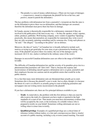 81
- The penalty is a sum of money called damages. (There are two types of damages
— compensatory, meant to compensate the plaintiff for his or her loss, and
punitive, meant to punish the defendant.)
The key problems with defamation law from a journalist’s viewpoint are that the onus is
on the defendant to prove there was no defamation, and that damages are assumed,
therefore the defendant must prove there has been no damage.
In Canada, anyone is theoretically responsible for a defamatory statement if they are
involved in the publication of the item in any way — be they the speaker, writer, reporter,
editor, producer, publisher, Web hosting company, news vendor or paperboy! Speaking
practically, this means that journalists are responsible for statements they write even if
they are only accurately reporting something said by someone else. Using such phrases as
“he said,” “she alleged,” “according to the police” are no defence.
Moreover, the idea of “malice” in Canadian law is broadly defined to include such
motives as trying to get good play for your story or get a promotion by breaking a big
story. If the plaintiff can prove there was malice, the size of the damages can be
increased. (In U.S. law, malice is defined in the ordinary sense of the word.)
Damages in successful Canadian defamation cases are often in the range of $10,000 to
$15,000.
The difficulty of Canadian defamation law and the severity of its penalties gives rise to a
phenomenon that journalists call “libel chill.” That is, because the expense and
inconvenience of defending oneself against a defamation suit is so great, journalists and
their employers become too cautious and do not publish stories that would be in the
public interest.
It is a fact that many more defamation suits are threatened than actually go to court.
Sometimes this is because the plaintiff’s case is weak. Just as often, though, it is because
the threat of a suit is as effective as actually going to court at bullying journalists and
newspapers into not writing stories inconvenient to the plaintiff.
If you face a defamation suit, there are five principal defences available to you:
- Truth. As noted above, the problem with this first defence is that you must be
able to prove the truth of a statement you have made or reported to the high
standards of a court of law. That means you must have documentary evidence that
will be accepted by the court, or the testimony of a reliable witness who is
prepared to testify on your behalf. Sometimes willing informants are not so
willing when it comes time to testify.
- Qualified privilege. Examples of a qualified privilege are a critical letter of
reference written without malice, or a fair and contemporaneous (that is, timely)
account of a public meeting, including a city or town council meeting. You need
 