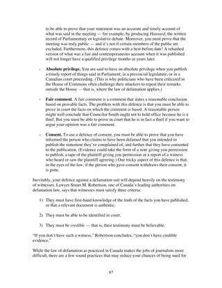82
to be able to prove that your statement was an accurate and timely account of
what was said in the meeting — for example, by producing Hansard, the written
record of Parliamentary or legislative debate. Moreover, you must prove that the
meeting was truly public — and it’s not if certain members of the public are
excluded. Furthermore, this defence comes with a best-before date! A rehashed
version of what was a fair and contemporaneous account when it was published
will not longer have a qualified privilege months or years later.
- Absolute privilege. You are said to have an absolute privilege when you publish
a timely report of things said in Parliament, in a provincial legislature, or in a
Canadian court proceeding. (This is why politicians who have been criticized in
the House of Commons often challenge their attackers to repeat their remarks
outside the House — that is, where the law of defamation applies.)
- Fair comment. A fair comment is a comment that states a reasonable conclusion
based on provable facts. The problem with this defence is that you must be able to
prove in court the facts on which the comment is based. A reasonable person
might well conclude that Councilor Smith ought not to hold office because he is a
thief. But you must be able to prove in court that he is in fact a thief if you want to
argue your opinion was a fair comment.
- Consent. To use a defence of consent, you must be able to prove that you have
informed the person who claims to have been defamed that you intended to
publish the statement they’ve complained of, and further that they have consented
to the publication. (Evidence could take the form of a note giving you permission
to publish, a tape of the plaintiff giving you permission or a report of a witness
who heard or saw the plaintiff agreeing.) One tricky aspect of this defence is that,
in the eyes of the law, if the person who gave consent withdraws their consent, it
is gone.
Inevitably, your defence against a defamation suit will depend heavily on the testimony
of witnesses. Lawyer Stuart M. Robertson, one of Canada’s leading authorities on
defamation law, says that witnesses must satisfy three criteria:
1) They must have first-hand knowledge of the truth of the facts you have published,
or that a relevant document is authentic.
2) They must be able to be identified in court.
3) They must be credible — that is, their testimony must be believable.
“If you don’t have such a witness,” Robertson concludes, “you don’t have credible
evidence.”
While the law of defamation as practiced in Canada makes the jobs of journalists more
difficult, there are a few sound practices that may reduce your chances of being sued for
 