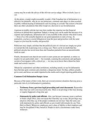 84
course may be to take the advice of the old wire service adage: When in doubt, leave it
out.
At this point, a reader might reasonably wonder, if the Canadian law of defamation is so
effective for plaintiffs, why do we see politicians, criminals and others so often assailed
in public without hearing of defamation suits occurring as a result? The reason is because
there are other calculations that often weigh on a decision to sue for defamation.
A person in trouble with the law may have neither the expertise nor the financial
resources to defend their reputation. Indeed, a strong case can be made that because of its
expense and complexity, defamation law is not available to the citizens who need it most
— those of us who actually depend on our good reputations to earn a living. As
journalists, you have a moral obligation to treat the poor and powerless with the same
respect as you treat the wealthy and powerful.
Politicians may simply calculate that the political costs of a lawsuit are simply too great
to warrant the risk or pursuing even a strong case. There can be no doubt that this
political calculus has saved more than one Canadian journalist from an uncomfortable
week in court.
Finally, threatened suits that do not result in court action are not reported, so unless as
readers we are particularly alert — for example, scanning the corrections and apologies
section of newspapers with a critical eye — we may never know that a threat has been
made and scored a success.
Threats by corporations and other institutions, including unions, to sue for defamation
have become quite common and constitute a dangerous trend. Yet they seldom actually
go to court, and hence are under-reported in the media and in legal reporting publications.
Common Civil Defamation Danger Areas
Because of the nature of their work, there are several common situations that may pose a
particular risk of civil defamation to journalists:
- Testimony from a previous legal proceeding and court documents. Remember
that what was said is not necessarily true. There is no privilege if the trial, hearing
or inquiry happened a long time ago.
- Statements by police and officials. Alas, just because someone wears a uniform
or holds a high office, does not mean that what they say is true. No privilege may
attach to what they say if the proper conditions are not met. Take the same care
with statements by police and officials as you would with remarks by any Tom,
Dick or Harry! Moreover, employees owe a duty of fidelity to their employer and
may be disciplined if they breach it. People in such a circumstance make lousy
witnesses.
 