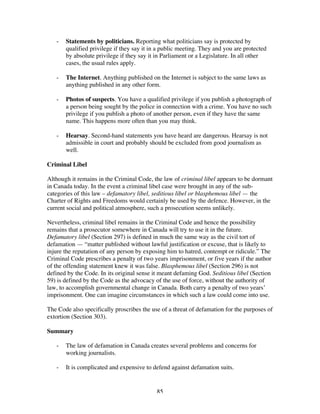 85
- Statements by politicians. Reporting what politicians say is protected by
qualified privilege if they say it in a public meeting. They and you are protected
by absolute privilege if they say it in Parliament or a Legislature. In all other
cases, the usual rules apply.
- The Internet. Anything published on the Internet is subject to the same laws as
anything published in any other form.
- Photos of suspects. You have a qualified privilege if you publish a photograph of
a person being sought by the police in connection with a crime. You have no such
privilege if you publish a photo of another person, even if they have the same
name. This happens more often than you may think.
- Hearsay. Second-hand statements you have heard are dangerous. Hearsay is not
admissible in court and probably should be excluded from good journalism as
well.
Criminal Libel
Although it remains in the Criminal Code, the law of criminal libel appears to be dormant
in Canada today. In the event a criminal libel case were brought in any of the sub-
categories of this law – defamatory libel, seditious libel or blasphemous libel — the
Charter of Rights and Freedoms would certainly be used by the defence. However, in the
current social and political atmosphere, such a prosecution seems unlikely.
Nevertheless, criminal libel remains in the Criminal Code and hence the possibility
remains that a prosecutor somewhere in Canada will try to use it in the future.
Defamatory libel (Section 297) is defined in much the same way as the civil tort of
defamation — “matter published without lawful justification or excuse, that is likely to
injure the reputation of any person by exposing him to hatred, contempt or ridicule.” The
Criminal Code prescribes a penalty of two years imprisonment, or five years if the author
of the offending statement knew it was false. Blasphemous libel (Section 296) is not
defined by the Code. In its original sense it meant defaming God. Seditious libel (Section
59) is defined by the Code as the advocacy of the use of force, without the authority of
law, to accomplish governmental change in Canada. Both carry a penalty of two years’
imprisonment. One can imagine circumstances in which such a law could come into use.
The Code also specifically proscribes the use of a threat of defamation for the purposes of
extortion (Section 303).
Summary
- The law of defamation in Canada creates several problems and concerns for
working journalists.
- It is complicated and expensive to defend against defamation suits.
 