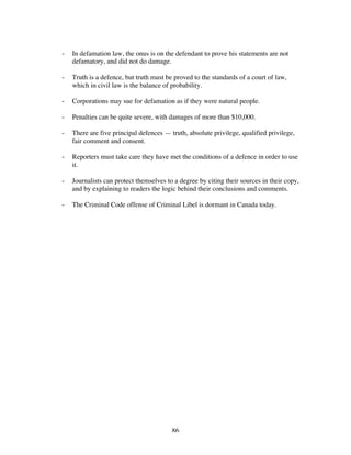 86
- In defamation law, the onus is on the defendant to prove his statements are not
defamatory, and did not do damage.
- Truth is a defence, but truth must be proved to the standards of a court of law,
which in civil law is the balance of probability.
- Corporations may sue for defamation as if they were natural people.
- Penalties can be quite severe, with damages of more than $10,000.
- There are five principal defences — truth, absolute privilege, qualified privilege,
fair comment and consent.
- Reporters must take care they have met the conditions of a defence in order to use
it.
- Journalists can protect themselves to a degree by citing their sources in their copy,
and by explaining to readers the logic behind their conclusions and comments.
- The Criminal Code offense of Criminal Libel is dormant in Canada today.
 