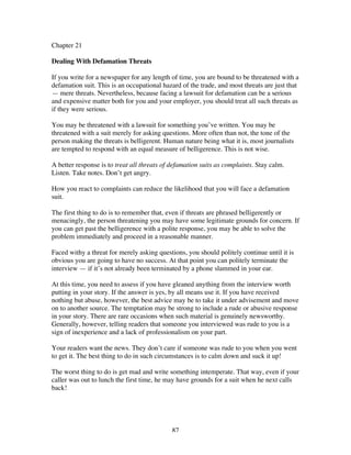 87
Chapter 21
Dealing With Defamation Threats
If you write for a newspaper for any length of time, you are bound to be threatened with a
defamation suit. This is an occupational hazard of the trade, and most threats are just that
— mere threats. Nevertheless, because facing a lawsuit for defamation can be a serious
and expensive matter both for you and your employer, you should treat all such threats as
if they were serious.
You may be threatened with a lawsuit for something you’ve written. You may be
threatened with a suit merely for asking questions. More often than not, the tone of the
person making the threats is belligerent. Human nature being what it is, most journalists
are tempted to respond with an equal measure of belligerence. This is not wise.
A better response is to treat all threats of defamation suits as complaints. Stay calm.
Listen. Take notes. Don’t get angry.
How you react to complaints can reduce the likelihood that you will face a defamation
suit.
The first thing to do is to remember that, even if threats are phrased belligerently or
menacingly, the person threatening you may have some legitimate grounds for concern. If
you can get past the belligerence with a polite response, you may be able to solve the
problem immediately and proceed in a reasonable manner.
Faced withy a threat for merely asking questions, you should politely continue until it is
obvious you are going to have no success. At that point you can politely terminate the
interview — if it’s not already been terminated by a phone slammed in your ear.
At this time, you need to assess if you have gleaned anything from the interview worth
putting in your story. If the answer is yes, by all means use it. If you have received
nothing but abuse, however, the best advice may be to take it under advisement and move
on to another source. The temptation may be strong to include a rude or abusive response
in your story. There are rare occasions when such material is genuinely newsworthy.
Generally, however, telling readers that someone you interviewed was rude to you is a
sign of inexperience and a lack of professionalism on your part.
Your readers want the news. They don’t care if someone was rude to you when you went
to get it. The best thing to do in such circumstances is to calm down and suck it up!
The worst thing to do is get mad and write something intemperate. That way, even if your
caller was out to lunch the first time, he may have grounds for a suit when he next calls
back!
 