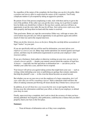88
So, regardless of the nature of the complaint, the best thing you can do is be polite. Make
a genuine and sincere effort to understand the nature of the complaint. You’ll only
complicate matters if you respond by taking an aggressive position.
Be patient: Even if the person complaining is rude, stick with them and try to get to the
root of the problem. If the caller says you got the story wrong, try to get him to explain
how he thinks you should have written it. He may have a point, and you will have an
opportunity to get the story right. He may be off base. Start taking notes right away, date
them properly and keep them on hand until the matter is resolved.
Take good notes. Better yet, tape the conversation. Either way, with tape or notes, this
conversation may provide you with an opportunity to ask questions again and confirm
much of what was said in the original interview.
When you do this, however, focus on the facts. Doing this can help defuse accusations of
legal “malice” on your part.
If you are specifically told you will be sued for defamation, you must inform your
employer as soon as you can. Many large media operations are insured against such legal
actions, and there may be notification requirements to activate your employer’s libel
insurance policy.
If you are a freelancer, book author or otherwise working on your own, you are wise to
consult a lawyer quickly — despite your natural concern about the expense of legal fees.
A lawyer — especially one that specializes in defamation law — can advise you on
whether your caller has a case, and how best to respond.
Your lawyer will advise you against taking actions that might harm your case — such as
writing a letter defending your story or publishing an apology that contains statements
that help the plaintiff’s case — in the event the threat becomes an actual lawsuit.
But whether you are on your own or are the employee of a large corporation, don’t tell
your caller that you will be consulting a lawyer. Such a statement could well have the
effect of making someone just blowing off steam decide they’d better have a lawyer too!
In addition, do not tell them how you researched the story or put together the facts.
Giving away this information could hurt your effort, or that of your employer, to defend
your story in court.
Finally, upon receiving a complaint, don’t rush to check the accuracy of what you have
already published. Investigation, after publication, could become evidence that you didn’t
properly check your facts in the first place.
Summary
- Treat all threats of defamation suits as if they were complaints.
 