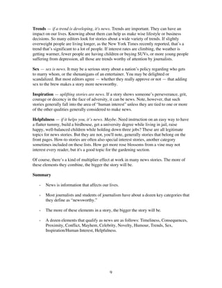 9
Trends — if a trend is developing, it's news. Trends are important. They can have an
impact on our lives. Knowing about them can help us make wise lifestyle or business
decisions. So many editors look for stories about a wide variety of trends. If slightly
overweight people are living longer, as the New York Times recently reported, that’s a
trend that’s significant to a lot of people. If interest rates are climbing, the weather is
getting warmer, fewer people are having children or buying SUVs, or more young people
suffering from depression, all those are trends worthy of attention by journalists.
Sex — sex is news. It may be a serious story about a nation’s policy regarding who gets
to marry whom, or the shenanigans of an entertainer. You may be delighted or
scandalized. But most editors agree — whether they really approve or not — that adding
sex to the brew makes a story more newsworthy.
Inspiration — uplifting stories are news. If a story shows someone’s perseverance, grit,
courage or decency in the face of adversity, it can be news. Note, however, that such
stories generally fall into the area of “human interest” unless they are tied to one or more
of the other qualities generally considered to make news.
Helpfulness — if it helps you, it’s news. Maybe. Need instruction on an easy way to have
a flatter tummy, build a birdhouse, get a university degree while living in jail, raise
happy, well-balanced children while holding down three jobs? These are all legitimate
topics for news stories. But they are not, you'll note, generally stories that belong on the
front pages. How-to stories are often also special interest stories, another category
sometimes included on these lists. How get more rose blossoms from a vine may not
interest every reader, but it's a good topic for the gardening section.
Of course, there’s a kind of multiplier effect at work in many news stories. The more of
these elements they combine, the bigger the story will be.
Summary
- News is information that affects our lives.
- Most journalists and students of journalism have about a dozen key categories that
they define as “newsworthy.”
- The more of these elements in a story, the bigger the story will be.
- A dozen elements that qualify as news are as follows: Timeliness, Consequences,
Proximity, Conflict, Mayhem, Celebrity, Novelty, Humour, Trends, Sex,
Inspiration/Human Interest, Helpfulness.
 