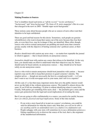 90
Chapter 22
Making Promises to Sources
You’ve doubtless heard such terms as “off the record,” “not for attribution,”
“background,” and “deep background.” Or, from a U.S. news magazine’s files in a case
that emerged in the news in 2005: “Double super secret background.”
These notions came about because people who act as sources of news often want their
identities to be kept confidential.
There are good and bad reasons for this desire. Sometimes, such people are genuine
whistleblowers who want to keep their names out of the news because they fear their
jobs, or even their lives, may be in danger if they are identified. More often, though,
sources who wish to remain anonymous are peddling not much more than common
gossip, usually with the objective of hurting someone else’s political career, or their
business.
Readers should treat with caution any news story — no matter how reputable the journal
in which it appears — that is based entirely on anonymous sources.
Journalists should treat with caution any source that refuses to be identified. At the very
least, you should make an effort to understand what their objectives may be. Stories
should rarely be based entirely on anonymous sources — they should never be based
solely on one anonymous source.
Sources who wish to remain anonymous should treat journalists with caution — because
reporters may not be able to keep their promises to guard someone’s identity. The
simplest advice — though not necessarily the best in a complicated world — is if you
don’t want to see it in the newspaper next to your name, don’t tell it to a reporter!
All this said, it’s a fact that many important stories that serve the public interest would
never see the light of day without anonymous sources. The tradeoff is almost always the
same: If you’ll tell me something, I’ll print it without identifying where it came from.
Usually, both parties get something from such a deal — the journalist gets a story and the
source gets protection from the legal and social implications of revealing the story.
But if you are going to offer confidentiality to a source, you need to be careful, because
there are ethical, practical and legal implications. Some of the risks include:
- If you write a story based all or in part on a source’s revelations, you could be
sued for defamation for what the source said, Note that, you will not be able to
use anything said by an unidentified source as a defence in a defamation suit.
- People unhappy with your story will sometimes try to use a defamation action as a
fishing expedition to try to discover the source of the leak, that is, the originator
of the unauthorized information.
 
