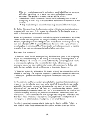 91
- If the story results in a criminal investigation or quasi-judicial hearing, a court or
official my try to force you to reveal your source, or hand over notes or
documents. The penalty for refusing to do so could be jail time.
- A story based entirely on unnamed sources may be unfair to people accused of
wrongdoing in such a story, who do not know the identities or the motives of their
accusers.
- A story based entirely on unnamed sources may lack credibility with readers.
So, the first thing you should do when contemplating writing such a story is to make any
agreement with your source before you get the information. To do otherwise would be
unfair to the source and invite misunderstanding.
Second, everyone should clearly understand what everyone else intends to do. Terms like
“off the record” and “background” are ambiguous and may mean different things to
different people. Do you intend not to publish the material at all, and merely use it to pry
facts from other people? Or do you intend to quote the source with a vague reference to
his or her place of employment? You’ll save trouble and embarrassment, not to mention
heartache, if you make everything perfectly clear before proceeding.
So what do these terms mean?
On the record means that the person providing the information agrees to that everything
may be used in the news story and that he may be identified by name and position as its
source. When you call a source, you should establish this by identifying yourself clearly
as a reporter and explaining what you intend to do with the information. As an
honourable person, you may want to remind sources who are not used to dealing with
media that they are being interviewed from time to time during the process.
Off the record is generally held to mean that you are agreeing not to use the information
provided in your story. You may use it, however, to get information from another source
— although it’s generally understood that you won’t identify the first source to the
second.
Not for attribution and background are generally held to mean that the information may
be used in your story, but the source may not be identified. A general reference may be
acceptable. For example, you may be able to describe your source as “a senior Health
Ministry official.” (Or, as a New York Times story recently described a source, “people
who have been officially briefed on the case” and “a person involved in the case who also
requested anonymity because of the prosecutor's admonitions about talking about the
investigation.”) This is often not clear, even to people who bandy these terms about on a
daily basis. You’d better make sure everyone is singing from the same hymnbook if
you’ve agreed to get information as background or not for attribution.
Deep background is a term more suitable for the movies than for real life. Probably to
most people it means that you can use the information, but not with any attribution
 