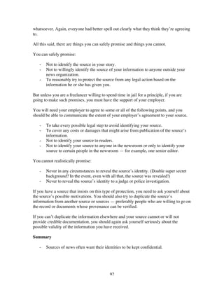 92
whatsoever. Again, everyone had better spell out clearly what they think they’re agreeing
to.
All this said, there are things you can safely promise and things you cannot.
You can safely promise:
- Not to identify the source in your story.
- Not to willingly identify the source of your information to anyone outside your
news organization.
- To reasonably try to protect the source from any legal action based on the
information he or she has given you.
But unless you are a freelancer willing to spend time in jail for a principle, if you are
going to make such promises, you must have the support of your employer.
You will need your employer to agree to some or all of the following points, and you
should be able to communicate the extent of your employer’s agreement to your source.
- To take every possible legal step to avoid identifying your source.
- To cover any costs or damages that might arise from publication of the source’s
information.
- Not to identify your source to readers.
- Not to identify your source to anyone in the newsroom or only to identify your
source to certain people in the newsroom — for example, one senior editor.
You cannot realistically promise:
- Never in any circumstances to reveal the source’s identity. (Double super secret
background? In the event, even with all that, the source was revealed!)
- Never to reveal the source’s identity to a judge or police investigation.
If you have a source that insists on this type of protection, you need to ask yourself about
the source’s possible motivations. You should also try to duplicate the source’s
information from another source or sources — preferably people who are willing to go on
the record or documents whose provenance can be verified.
If you can’t duplicate the information elsewhere and your source cannot or will not
provide credible documentation, you should again ask yourself seriously about the
possible validity of the information you have received.
Summary
- Sources of news often want their identities to be kept confidential.
 
